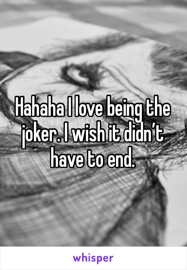 Hahaha I love being the joker. I wish it didn’t have to end.