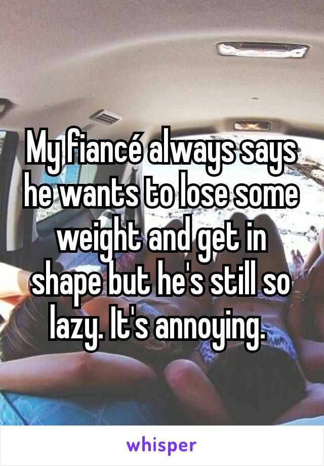 My fiancé always says he wants to lose some weight and get in shape but he's still so lazy. It's annoying. 