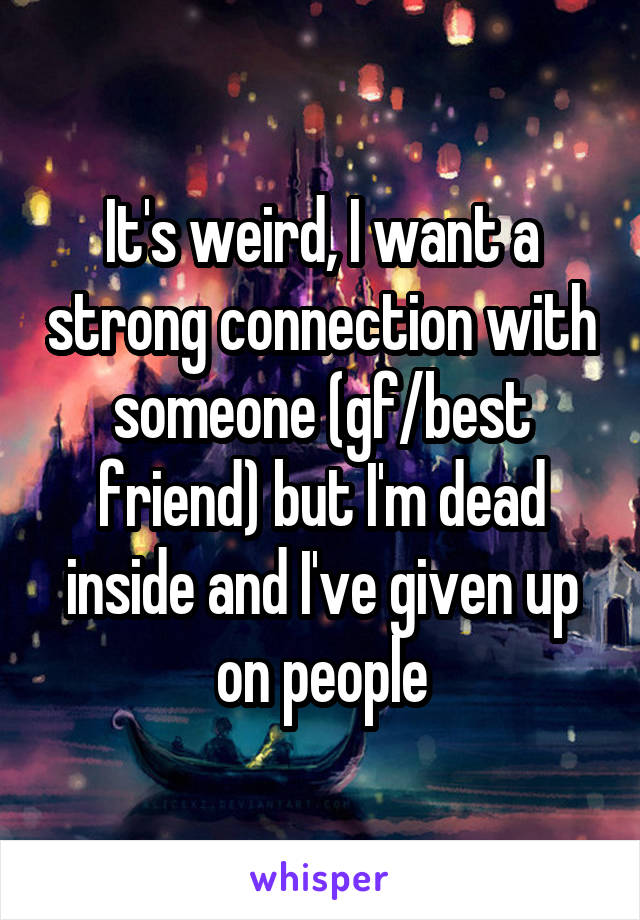 It's weird, I want a strong connection with someone (gf/best friend) but I'm dead inside and I've given up on people