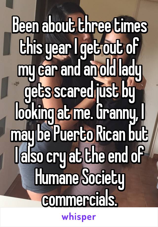 Been about three times this year I get out of my car and an old lady gets scared just by looking at me. Granny, I may be Puerto Rican but I also cry at the end of Humane Society commercials.