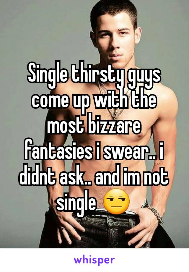 Single thirsty guys come up with the most bizzare fantasies i swear.. i didnt ask.. and im not single 😒