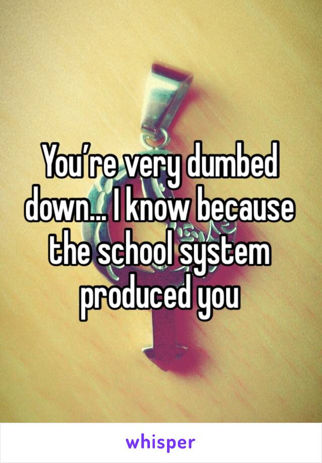 You’re very dumbed down... I know because the school system produced you