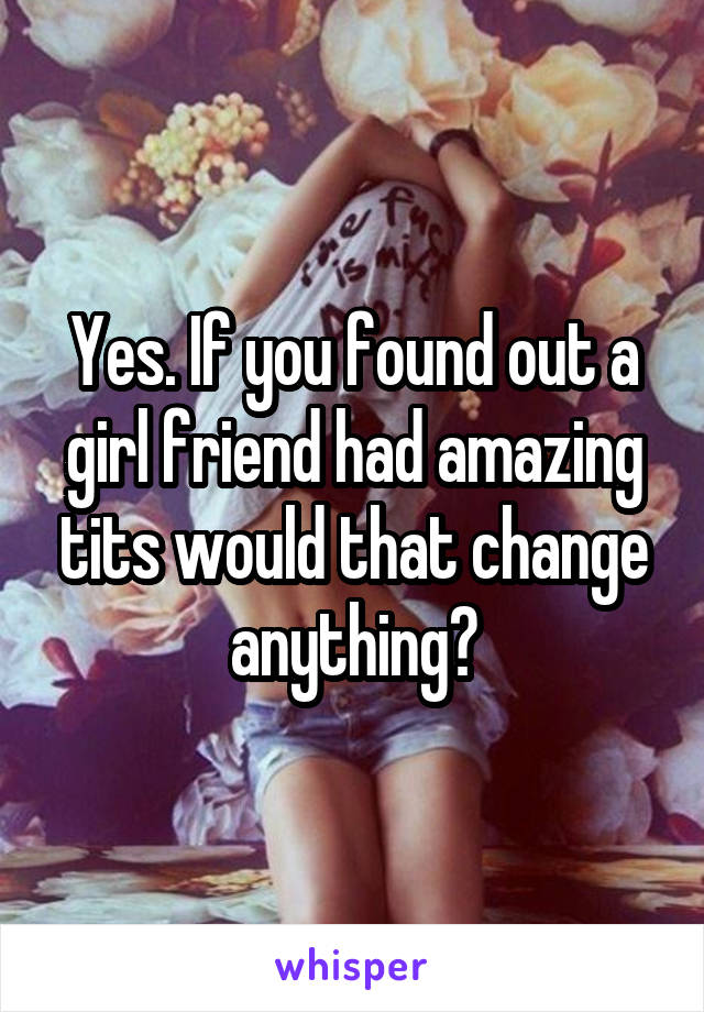 Yes. If you found out a girl friend had amazing tits would that change anything?