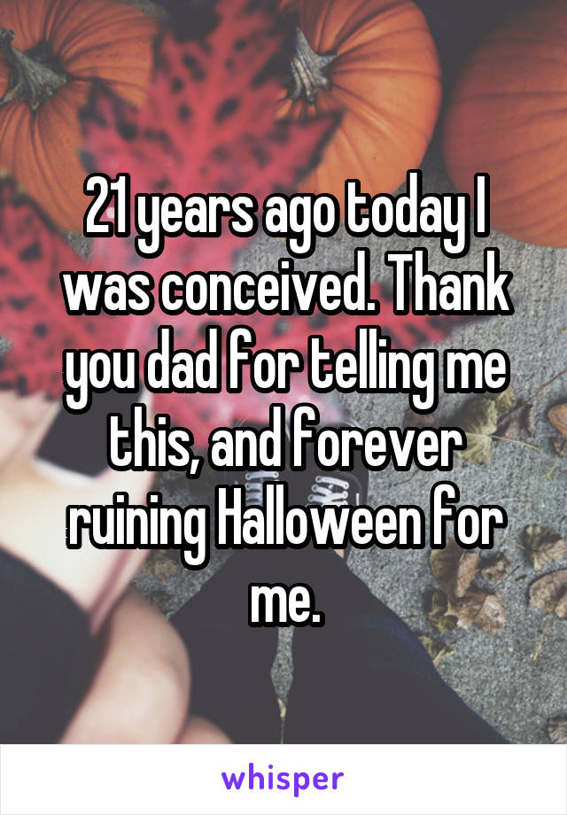 21 years ago today I was conceived. Thank you dad for telling me this, and forever ruining Halloween for me.