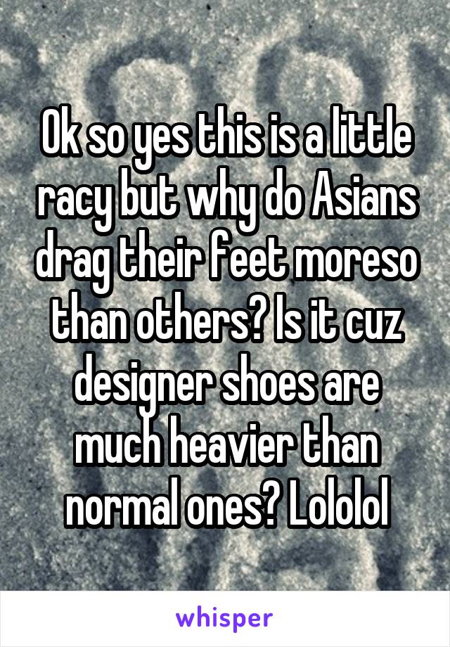 Ok so yes this is a little racy but why do Asians drag their feet moreso than others? Is it cuz designer shoes are much heavier than normal ones? Lololol