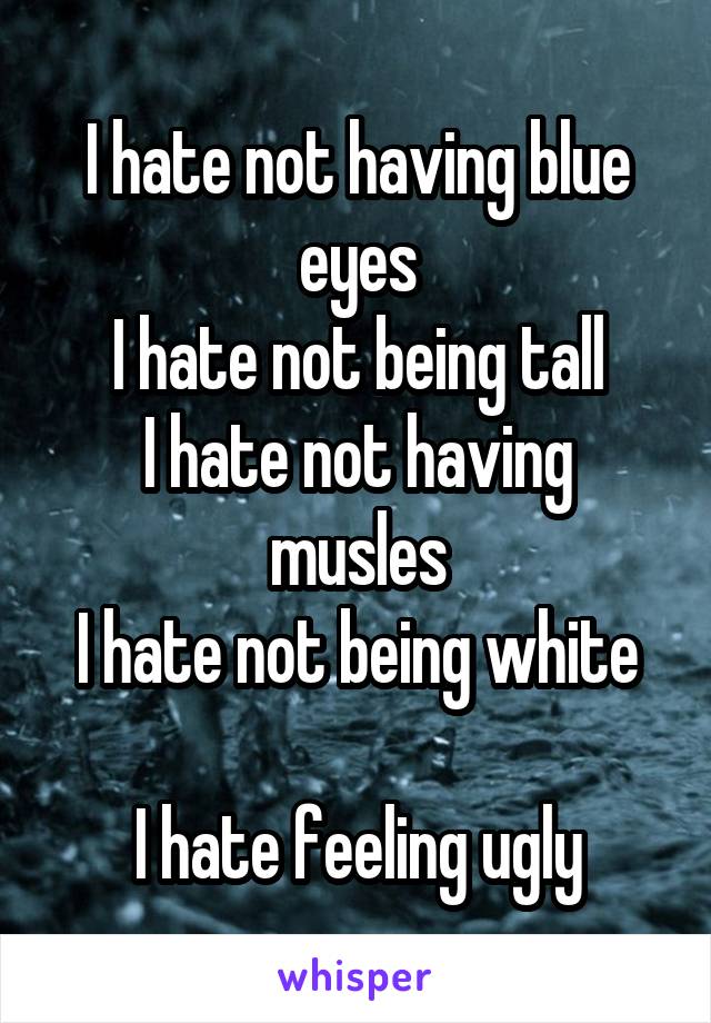 I hate not having blue eyes
I hate not being tall
I hate not having musles
I hate not being white

I hate feeling ugly