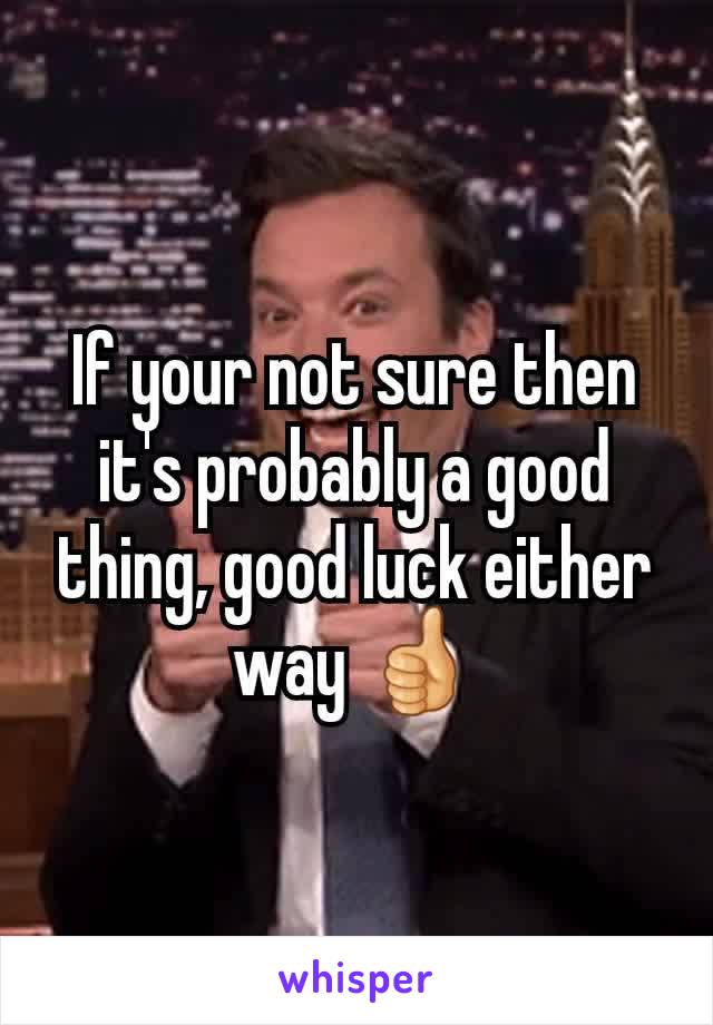 If your not sure then it's probably a good thing, good luck either way 👍