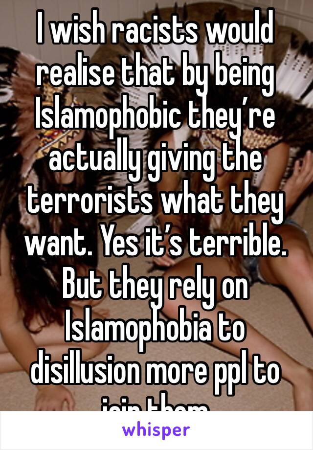 I wish racists would realise that by being Islamophobic they’re actually giving the terrorists what they want. Yes it’s terrible. But they rely on Islamophobia to disillusion more ppl to join them