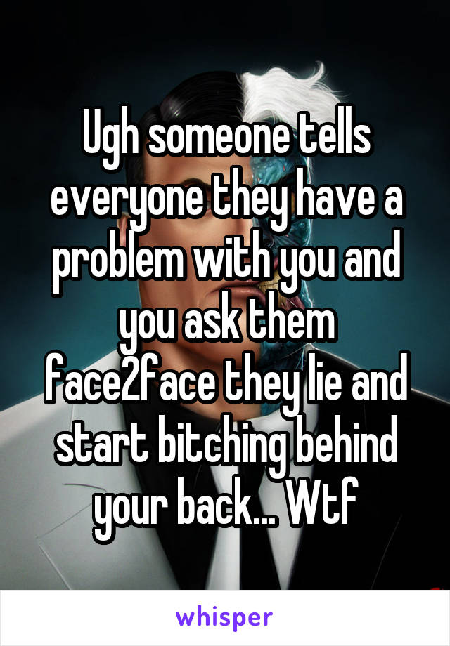 Ugh someone tells everyone they have a problem with you and you ask them face2face they lie and start bitching behind your back... Wtf