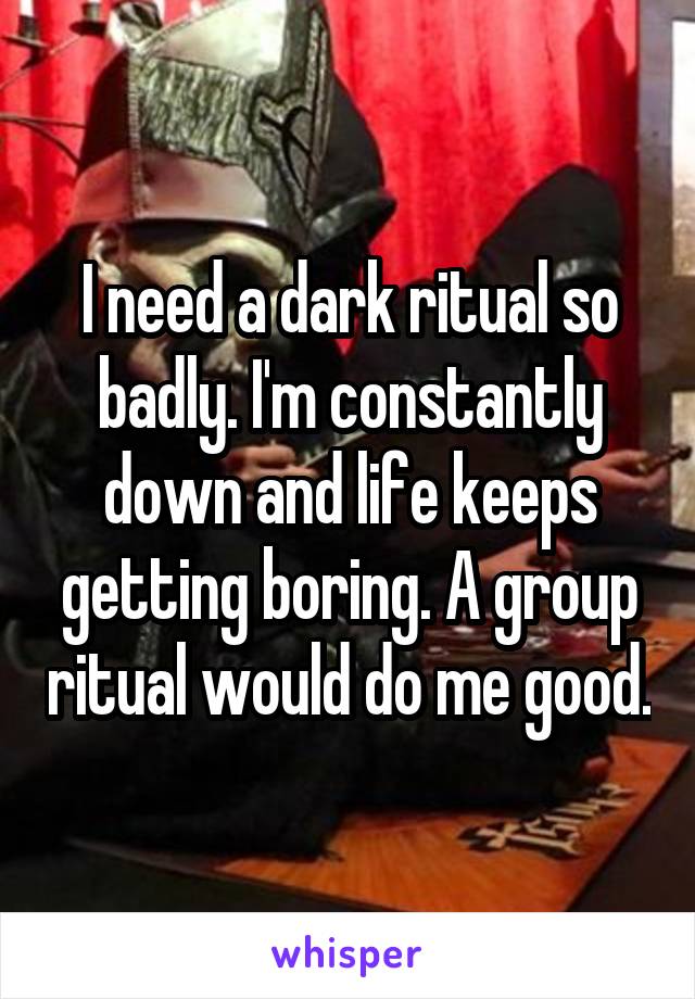 I need a dark ritual so badly. I'm constantly down and life keeps getting boring. A group ritual would do me good.