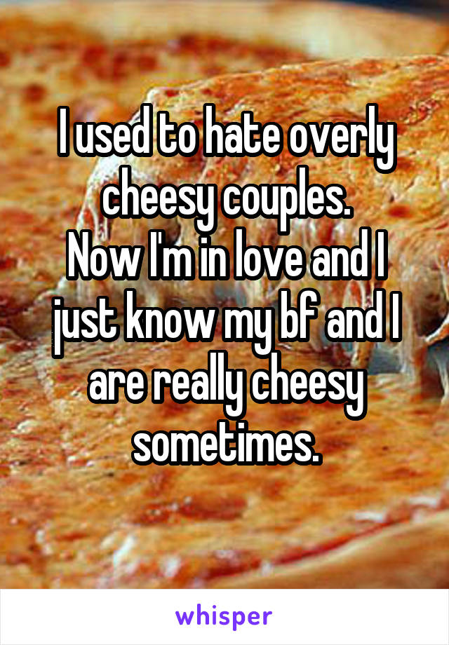 I used to hate overly cheesy couples.
Now I'm in love and I just know my bf and I are really cheesy sometimes.
