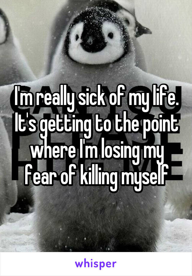 I'm really sick of my life. It's getting to the point where I'm losing my fear of killing myself