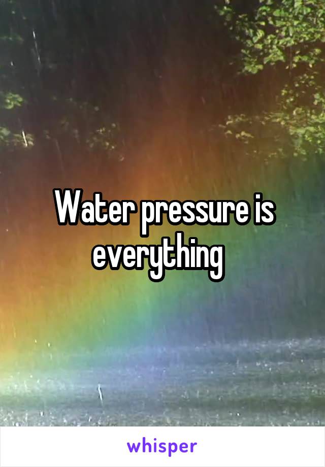 Water pressure is everything  
