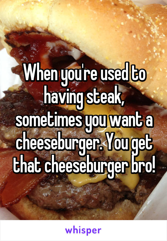 When you're used to having steak, sometimes you want a cheeseburger. You get that cheeseburger bro!
