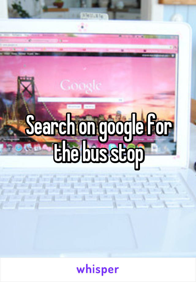 Search on google for the bus stop