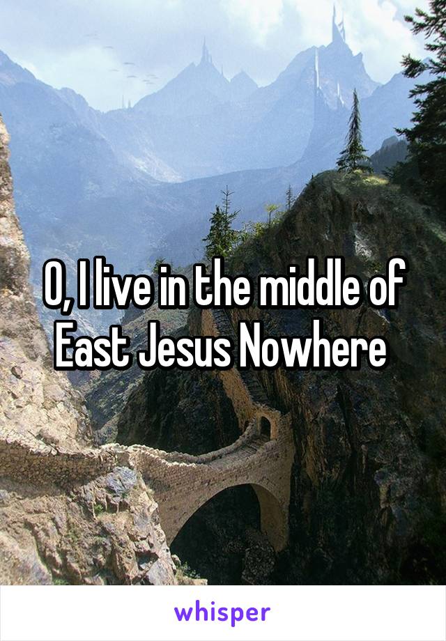 0, I live in the middle of East Jesus Nowhere 