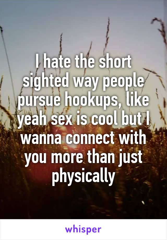 I hate the short sighted way people pursue hookups, like yeah sex is cool but I wanna connect with you more than just physically