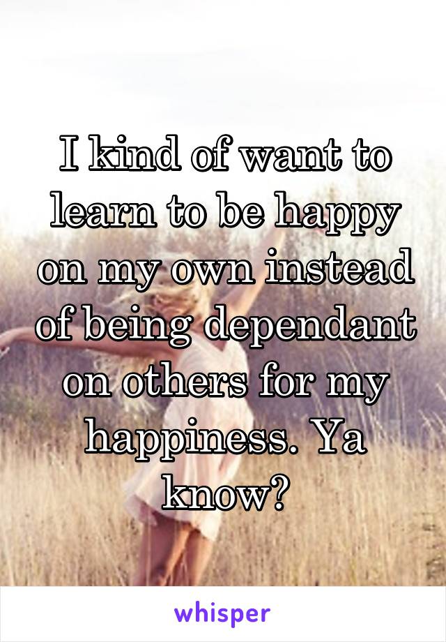 I kind of want to learn to be happy on my own instead of being dependant on others for my happiness. Ya know?