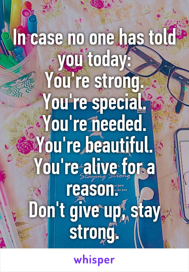 In case no one has told you today:
You're strong.
You're special.
You're needed.
You're beautiful.
You're alive for a reason. 
Don't give up, stay strong.