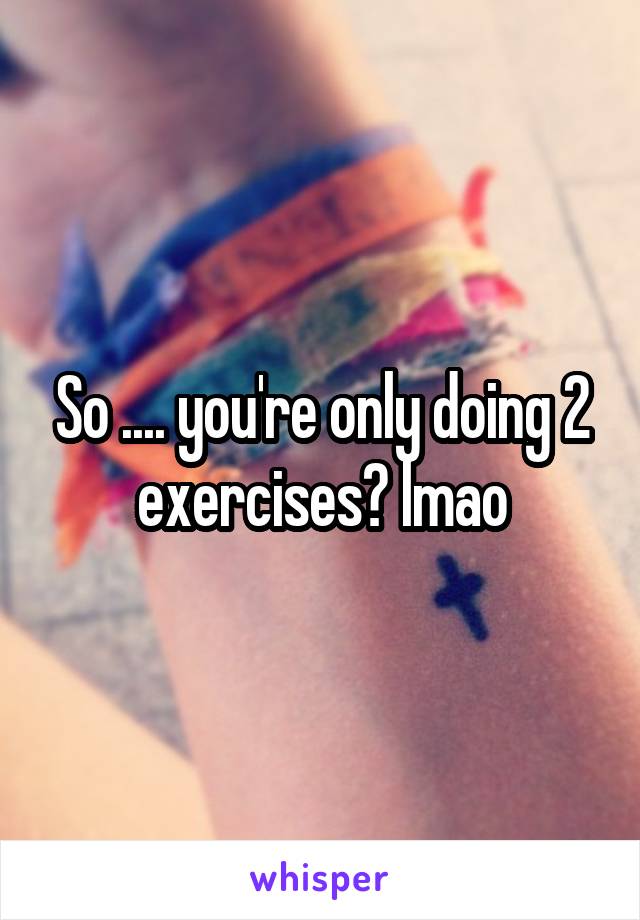 So .... you're only doing 2 exercises? lmao