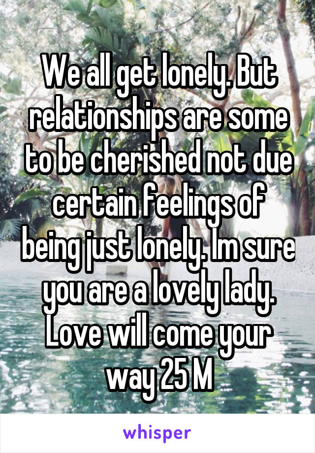 We all get lonely. But relationships are some to be cherished not due certain feelings of being just lonely. Im sure you are a lovely lady. Love will come your way 25 M