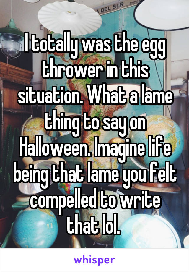 I totally was the egg thrower in this situation. What a lame thing to say on Halloween. Imagine life being that lame you felt compelled to write that lol. 