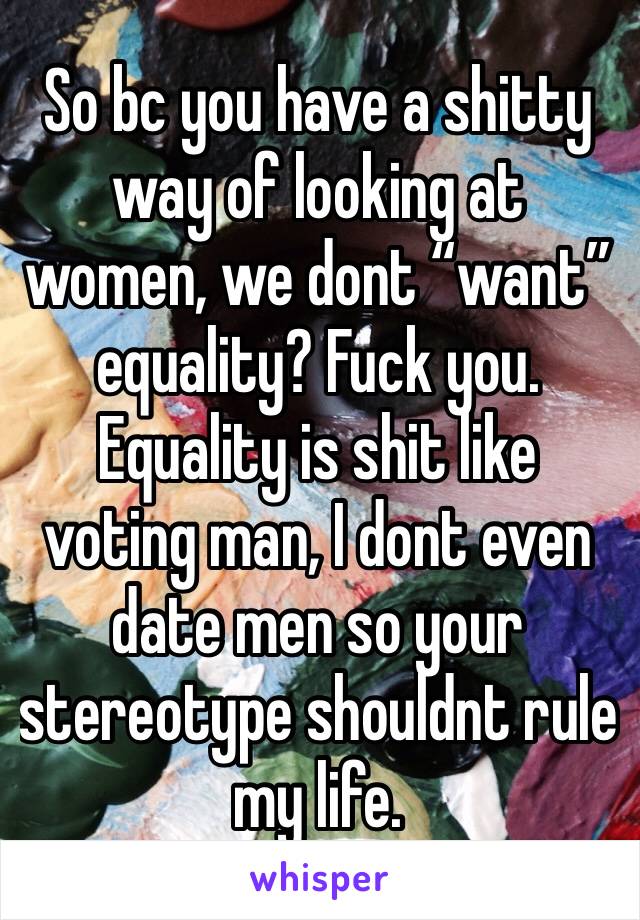 So bc you have a shitty way of looking at women, we dont “want” equality? Fuck you. Equality is shit like voting man, I dont even date men so your stereotype shouldnt rule my life. 