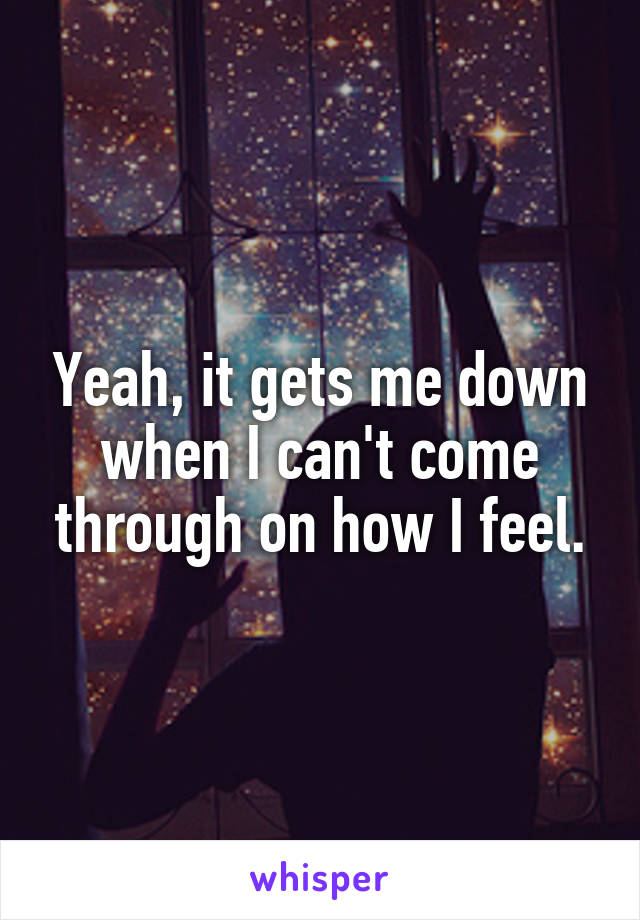 Yeah, it gets me down when I can't come through on how I feel.
