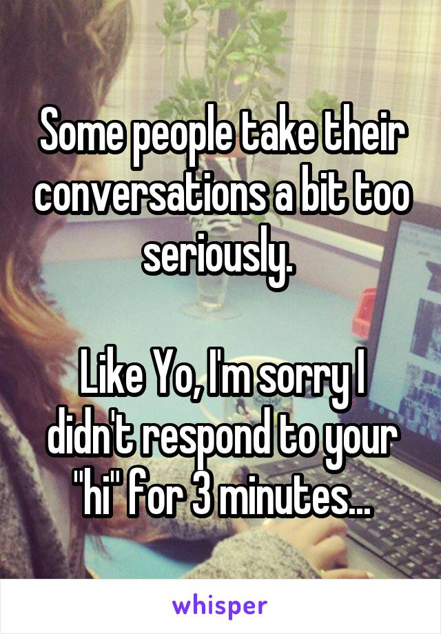 Some people take their conversations a bit too seriously. 

Like Yo, I'm sorry I didn't respond to your "hi" for 3 minutes...