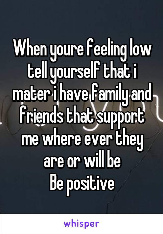 When youre feeling low tell yourself that i mater i have family and friends that support me where ever they are or will be
Be positive