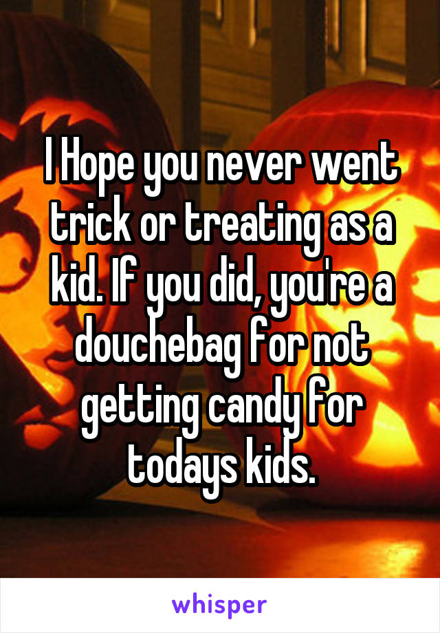 I Hope you never went trick or treating as a kid. If you did, you're a douchebag for not getting candy for todays kids.