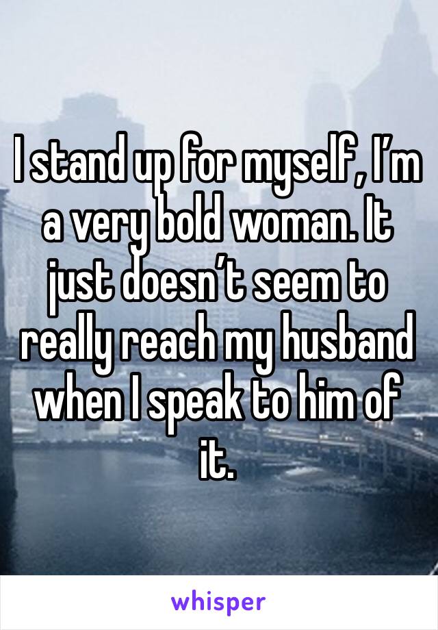I stand up for myself, I’m a very bold woman. It just doesn’t seem to really reach my husband when I speak to him of it. 
