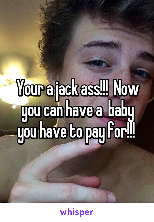 Your a jack ass!!!  Now you can have a  baby you have to pay for!!! 