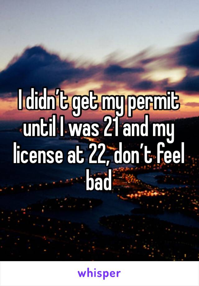 I didn’t get my permit until I was 21 and my license at 22, don’t feel bad