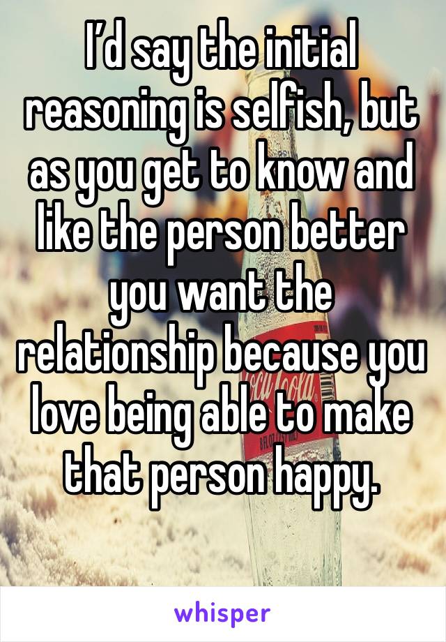 I’d say the initial reasoning is selfish, but as you get to know and like the person better you want the relationship because you love being able to make that person happy.