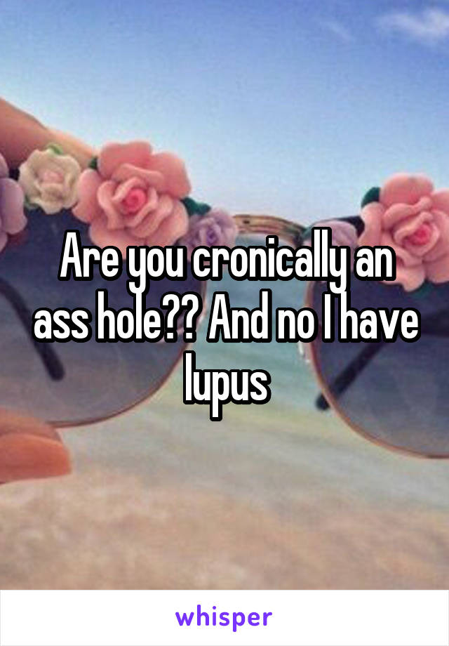 Are you cronically an ass hole?? And no I have lupus