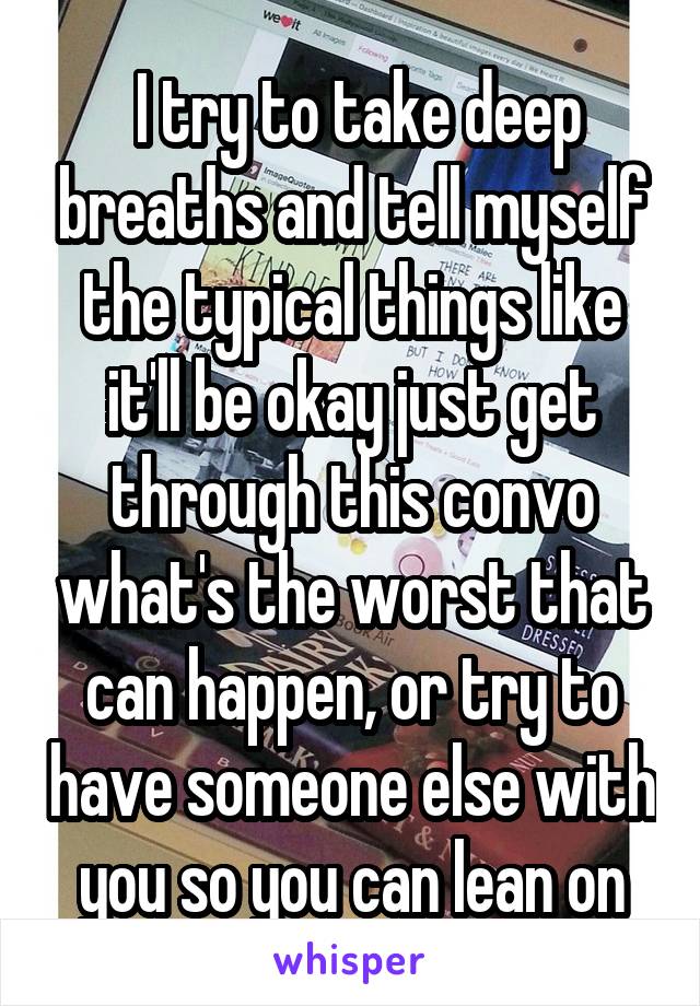  I try to take deep breaths and tell myself the typical things like it'll be okay just get through this convo what's the worst that can happen, or try to have someone else with you so you can lean on