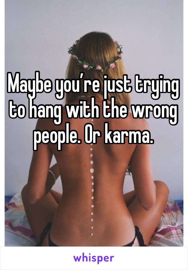 Maybe you’re just trying to hang with the wrong people. Or karma. 