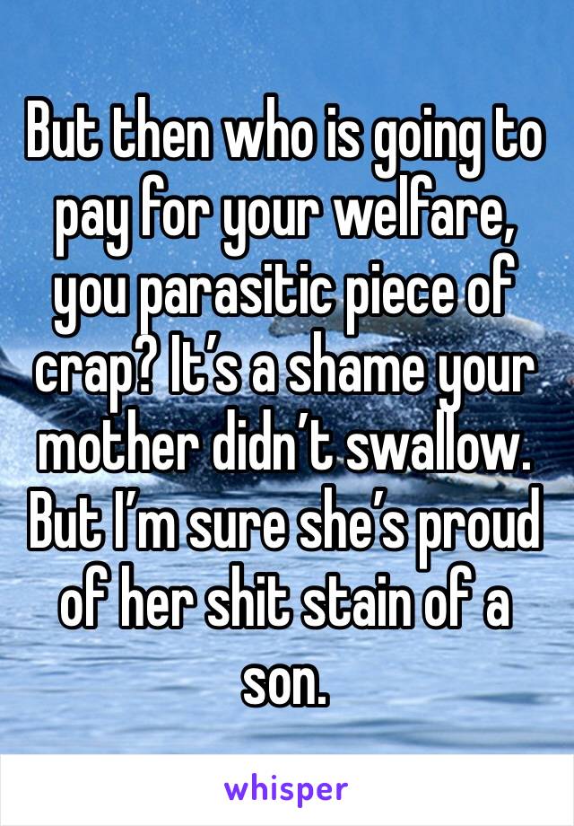 But then who is going to pay for your welfare, you parasitic piece of crap? It’s a shame your mother didn’t swallow. But I’m sure she’s proud of her shit stain of a son.