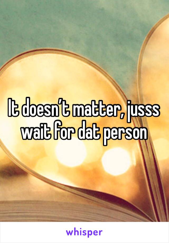 It doesn’t matter, jusss wait for dat person