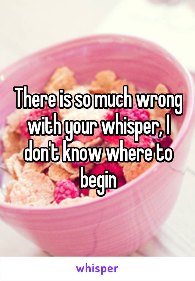 There is so much wrong with your whisper, I don't know where to begin