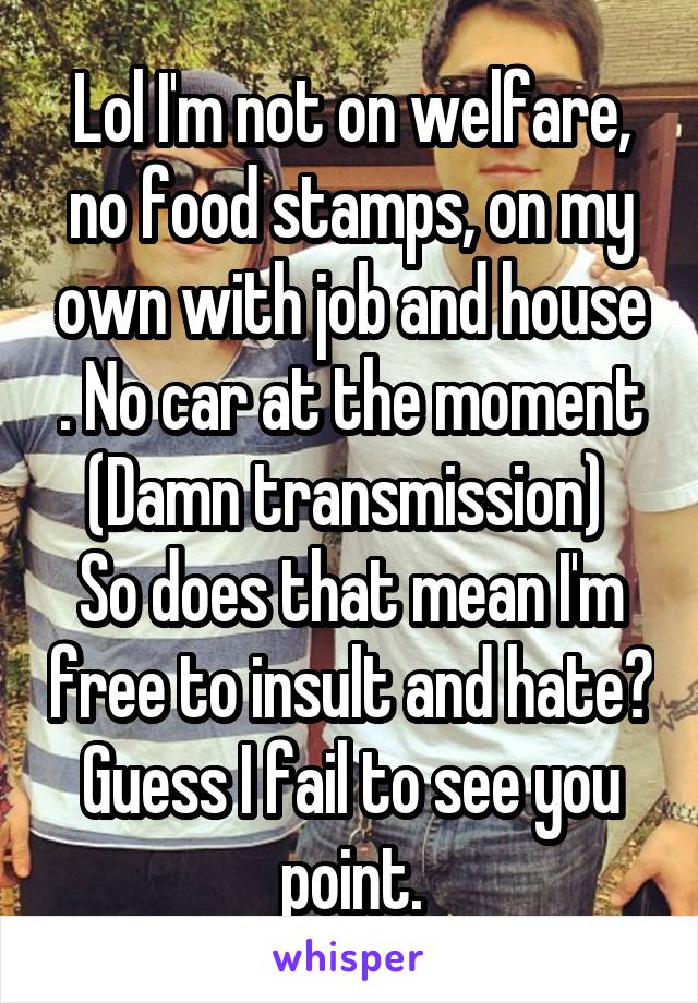 Lol I'm not on welfare, no food stamps, on my own with job and house . No car at the moment (Damn transmission) 
So does that mean I'm free to insult and hate? Guess I fail to see you point.