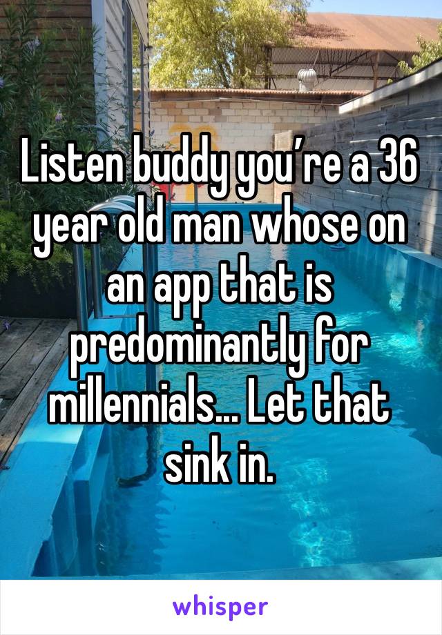 Listen buddy you’re a 36 year old man whose on an app that is predominantly for millennials... Let that sink in. 