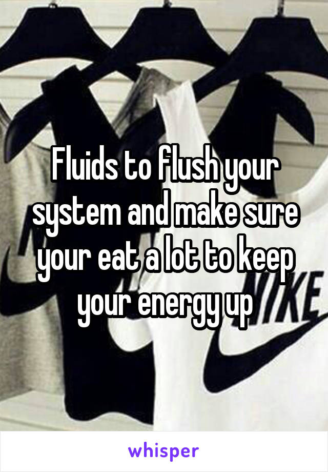 Fluids to flush your system and make sure your eat a lot to keep your energy up