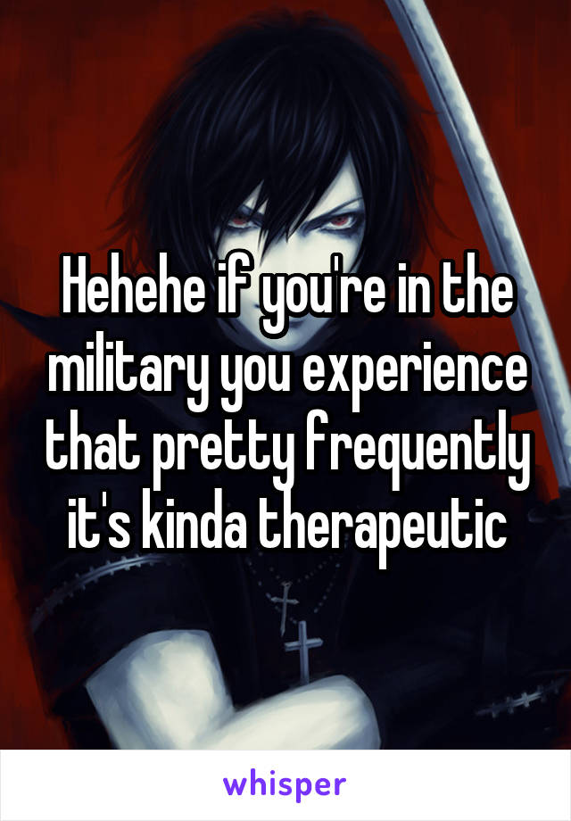Hehehe if you're in the military you experience that pretty frequently it's kinda therapeutic