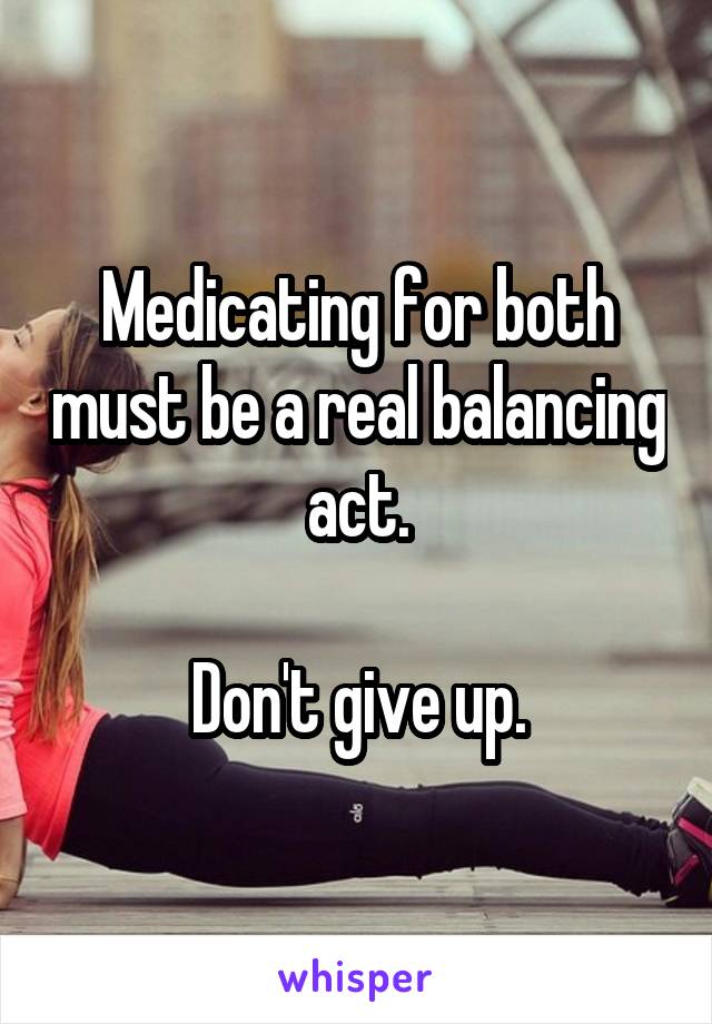 Medicating for both must be a real balancing act.

Don't give up.