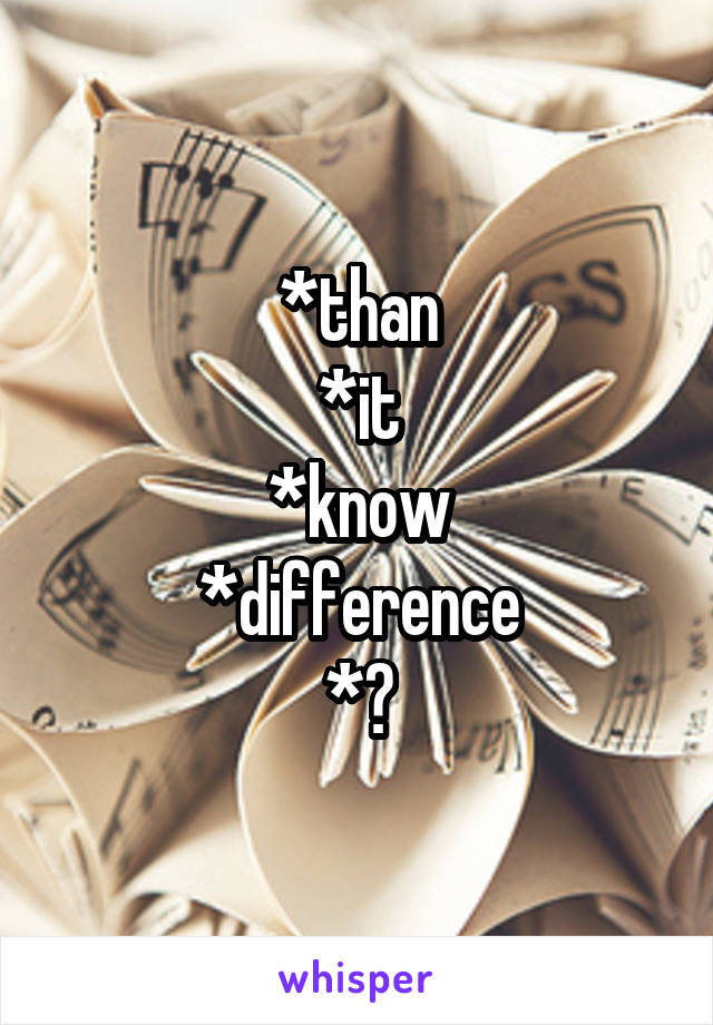 *than
*it
*know
*difference
*?
