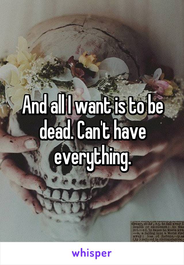 And all I want is to be dead. Can't have everything.