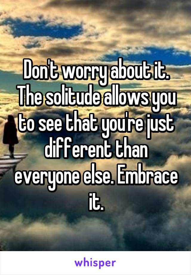 Don't worry about it. The solitude allows you to see that you're just different than everyone else. Embrace it.