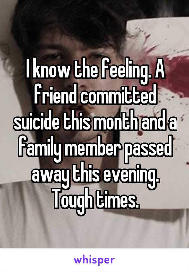 I know the feeling. A friend committed suicide this month and a family member passed away this evening. Tough times.